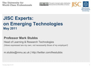 Thursday, May 05, 2011 1 This work is licensed under a Attribution-NonCommercial-ShareAlike 2.0 licence JISC Experts: on Emerging TechnologiesMay 2011 Professor Mark Stubbs Head of Learning & Research Technologies (Views expressed are my own, not necessarily those of my employer!) m.stubbs@mmu.ac.uk | http://twitter.com/thestubbs 
