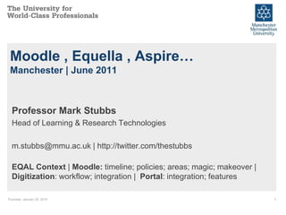 Thursday, January 29, 2015 1
Moodle , Equella , Aspire…
Manchester | June 2011
Professor Mark Stubbs
Head of Learning & Research Technologies
m.stubbs@mmu.ac.uk | http://twitter.com/thestubbs
EQAL Context | Moodle: timeline; policies; areas; magic; makeover |
Digitization: workflow; integration | Portal: integration; features
 