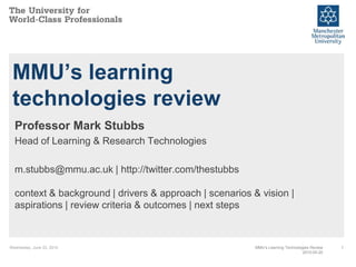 MMU’s learning
 technologies review
  Professor Mark Stubbs
  Head of Learning & Research Technologies

  m.stubbs@mmu.ac.uk | http://twitter.com/thestubbs

  context & background | drivers & approach | scenarios & vision |
  aspirations | review criteria & outcomes | next steps



Wednesday, June 23, 2010                                 MMU’s Learning Technologies Review   1
                                                                                 2010-05-20
 