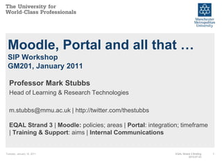 Moodle, Portal and all that …
 SIP Workshop
 GM201, January 2011

  Professor Mark Stubbs
  Head of Learning & Research Technologies

  m.stubbs@mmu.ac.uk | http://twitter.com/thestubbs

  EQAL Strand 3 | Moodle: policies; areas | Portal: integration; timeframe
  | Training & Support: aims | Internal Communications


Tuesday, January 18, 2011                                     EQAL Strand 3 Briefing   1
                                                                        2010-07-23
 