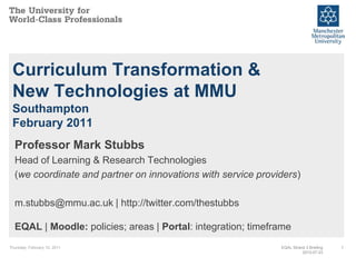Thursday, February 10, 2011 1 Curriculum Transformation & New Technologies at MMUSouthamptonFebruary 2011 Professor Mark Stubbs Head of Learning & Research Technologies (we coordinate and partner on innovations with service providers) m.stubbs@mmu.ac.uk | http://twitter.com/thestubbsEQAL | Moodle: policies; areas | Portal: integration; timeframe  EQAL Strand 3 Briefing2010-07-23 