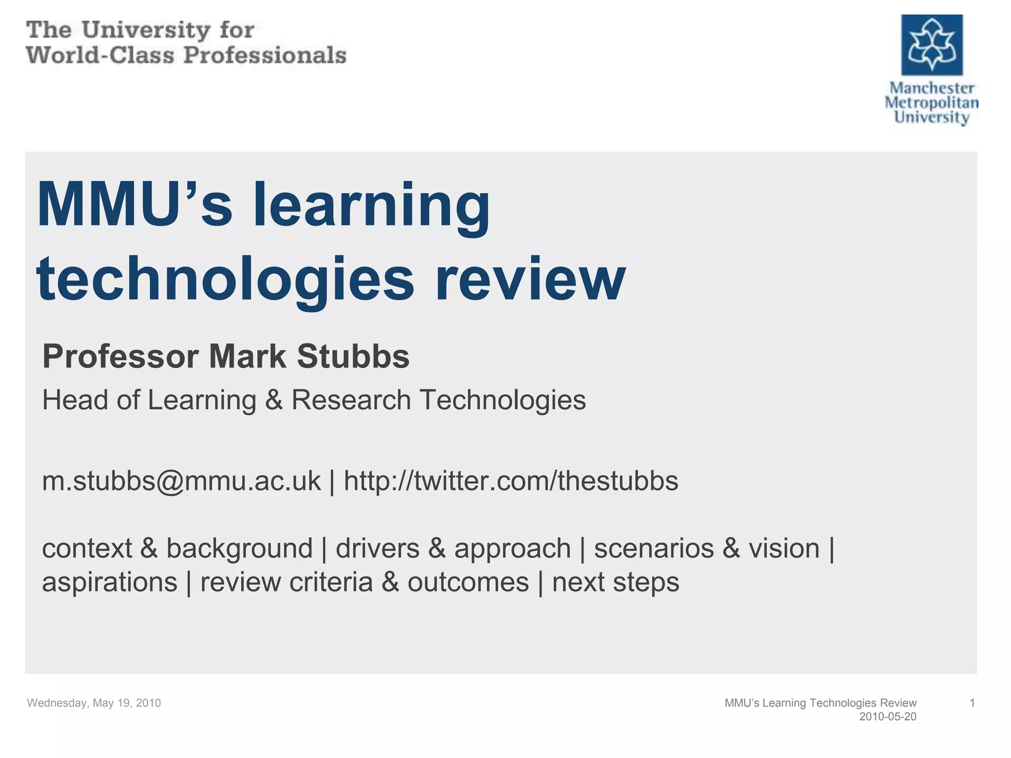 Wednesday, May 19, 20101MMU’s learning technologies reviewProfessor Mark StubbsHead of Learning & Research Technologiesm.stubbs@mmu.ac.uk | http://twitter.com/thestubbscontext & background | drivers & approach | scenarios & vision | aspirations | review criteria & outcomes | next stepsMMU’s Learning Technologies Review2010-05-20