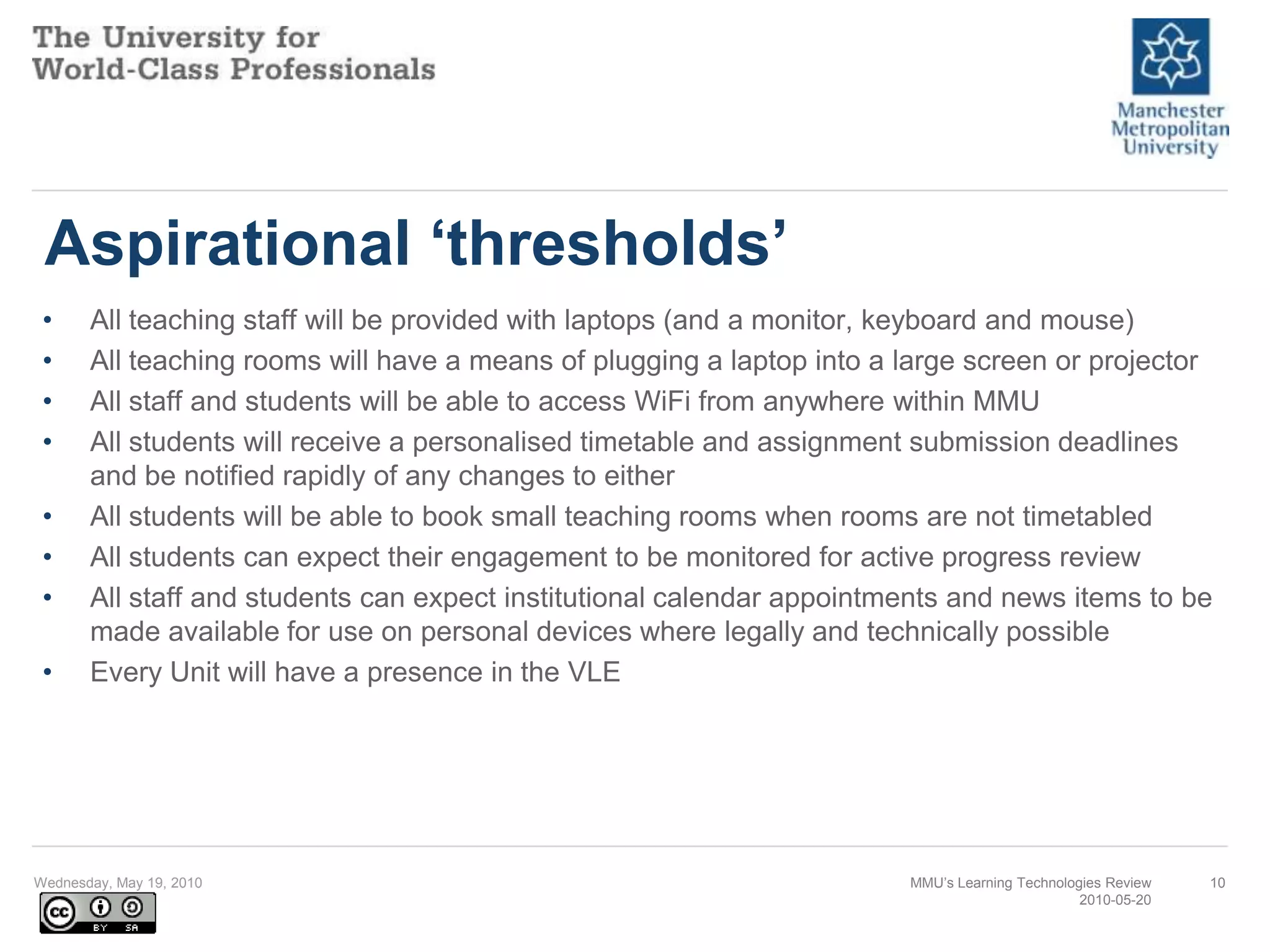 Aspirational ‘thresholds’All teaching staff will be provided with laptops (and a monitor, keyboard and mouse) All teaching rooms will have a means of plugging a laptop into a large screen or projector All staff and students will be able to access WiFi from anywhere within MMU All students will receive a personalised timetable and assignment submission deadlines and be notified rapidly of any changes to either All students will be able to book small teaching rooms when rooms are not timetabled All students can expect their engagement to be monitored for active progress review All staff and students can expect institutional calendar appointments and news items to be made available for use on personal devices where legally and technically possible Every Unit will have a presence in the VLE Wednesday, May 19, 2010MMU’s Learning Technologies Review2010-05-2010