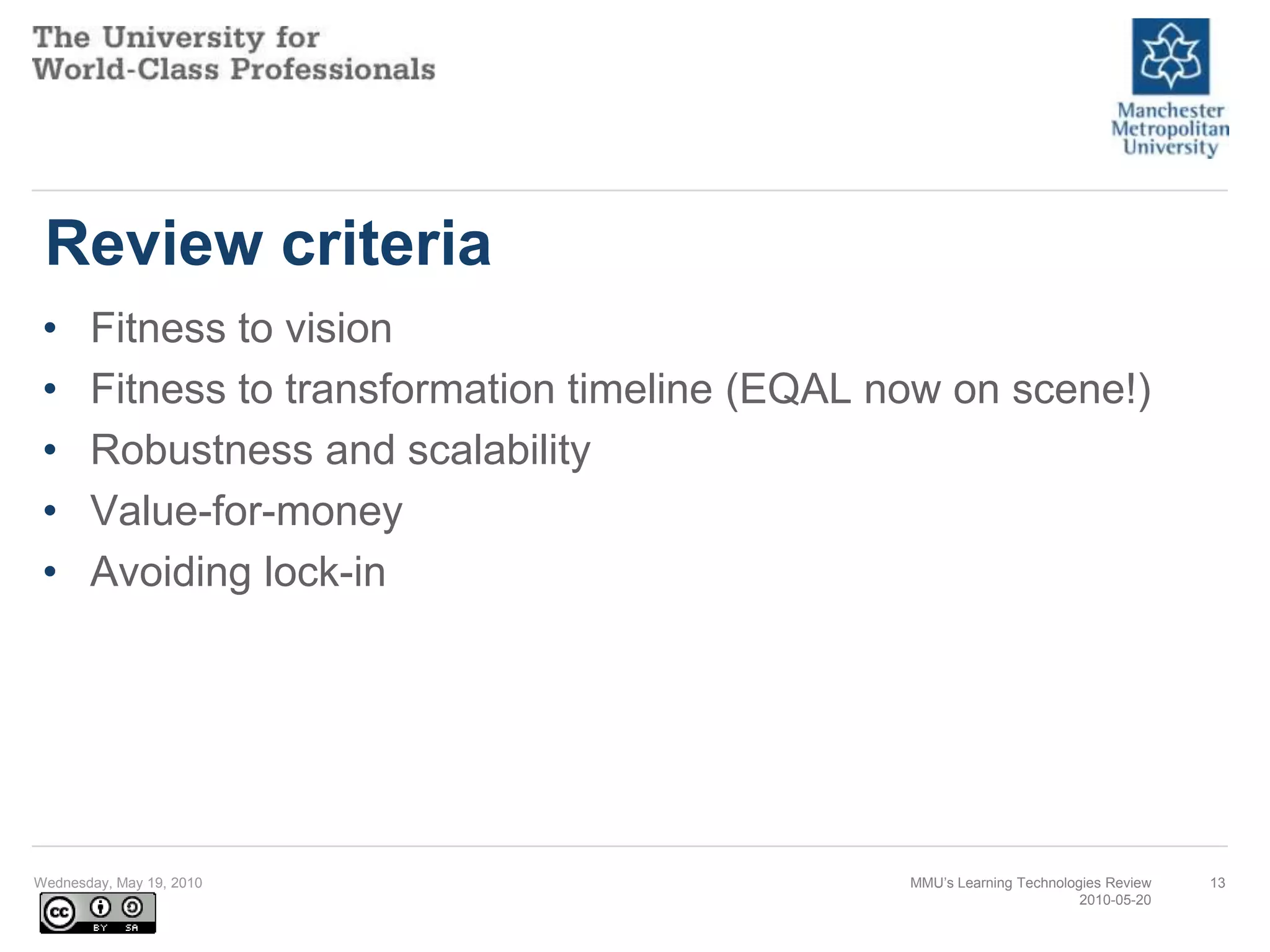 Review criteriaFitness to vision Fitness to transformation timeline (EQAL now on scene!) Robustness and scalability Value-for-money Avoiding lock-in Wednesday, May 19, 2010MMU’s Learning Technologies Review2010-05-2013