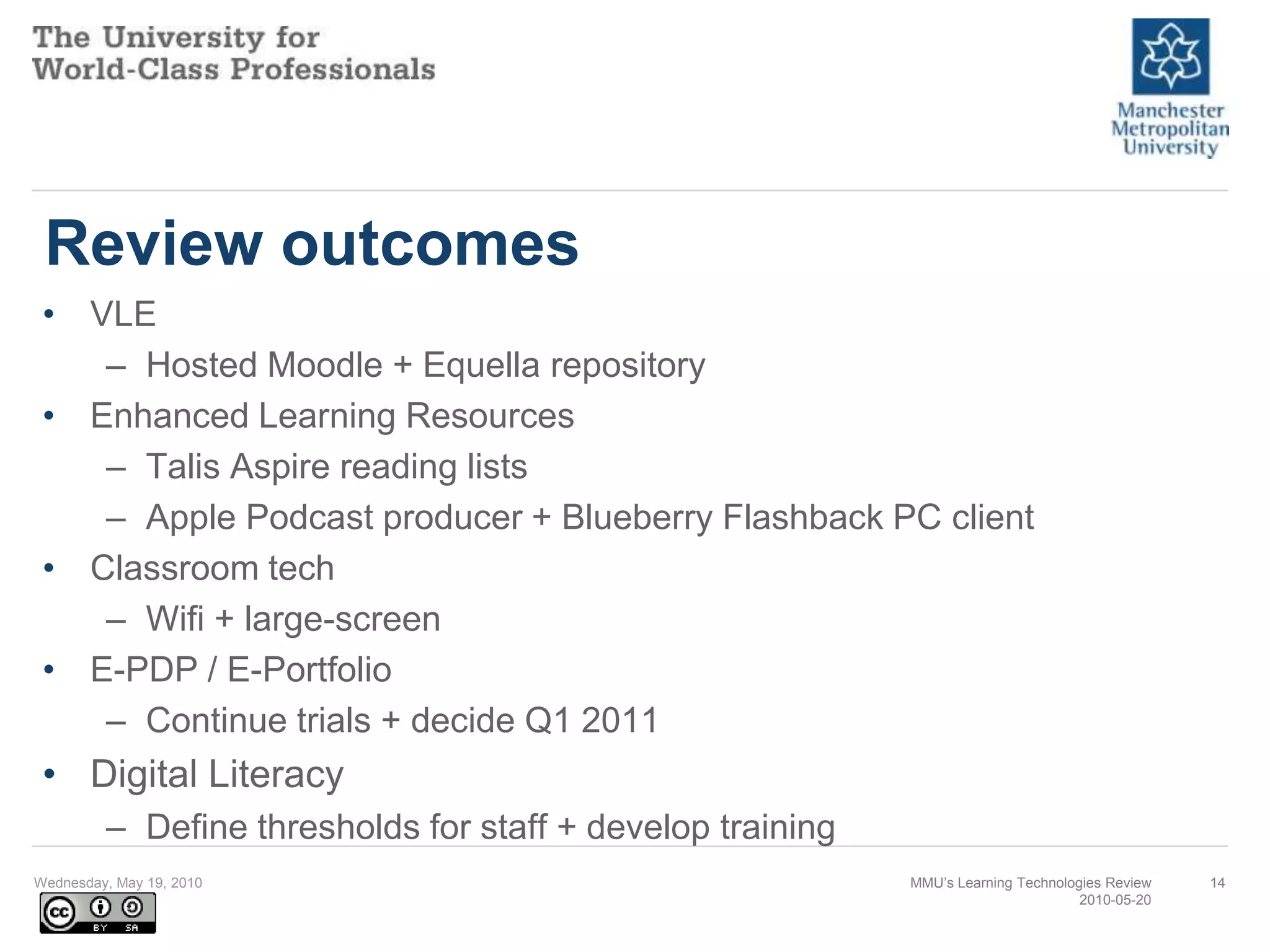 Review outcomesVLEHosted Moodle + Equella repositoryEnhanced Learning ResourcesTalis Aspire reading listsApple Podcast producer + Blueberry Flashback PC clientClassroom techWifi + large-screenE-PDP / E-PortfolioContinue trials + decide Q1 2011Digital LiteracyDefine thresholds for staff + develop trainingWednesday, May 19, 2010MMU’s Learning Technologies Review2010-05-2014