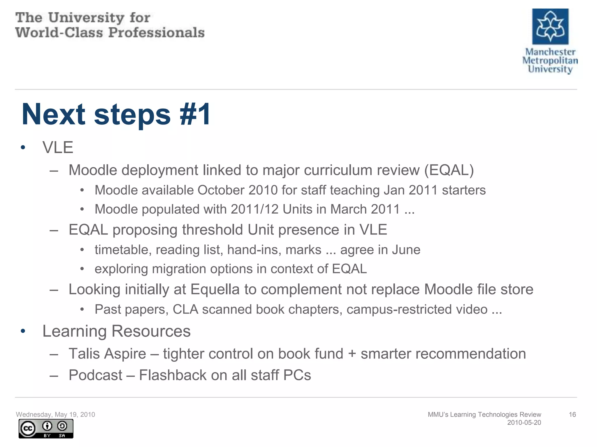 Next steps #1VLEMoodle deployment linked to major curriculum review (EQAL)Moodle available October 2010 for staff teaching Jan 2011 startersMoodle populated with 2011/12 Units in March 2011 ...EQAL proposing threshold Unit presence in VLEtimetable, reading list, hand-ins, marks ... agree in Juneexploring migration options in context of EQALLooking initially at Equella to complement not replace Moodle file storePast papers, CLA scanned book chapters, campus-restricted video ...Learning ResourcesTalis Aspire – tighter control on book fund + smarter recommendationPodcast – Flashback on all staff PCsWednesday, May 19, 2010MMU’s Learning Technologies Review2010-05-2016