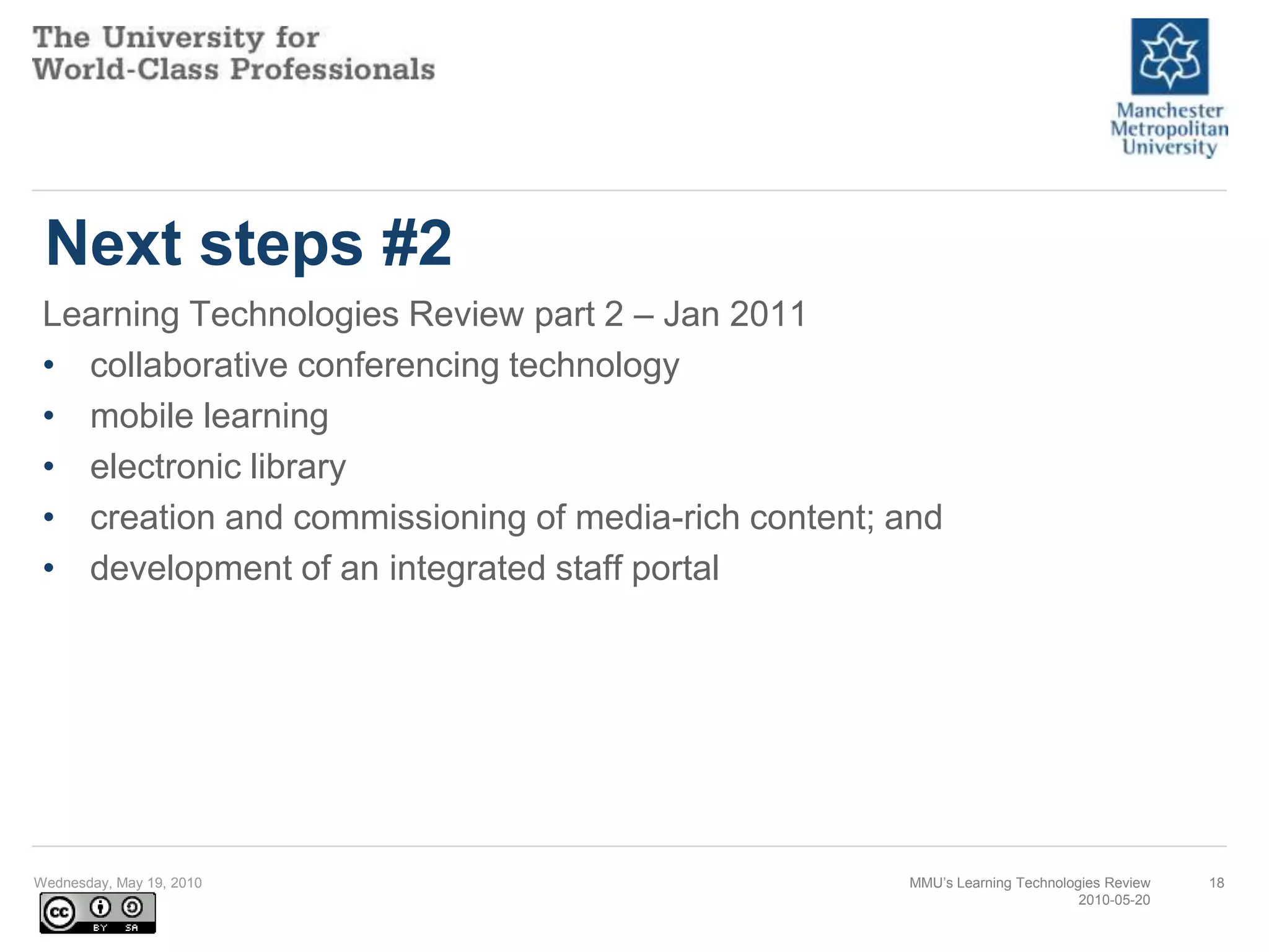 Next steps #2Learning Technologies Review part 2 – Jan 2011collaborative conferencing technologymobile learningelectronic librarycreation and commissioning of media-rich content; and development of an integrated staff portal Wednesday, May 19, 2010MMU’s Learning Technologies Review2010-05-2018