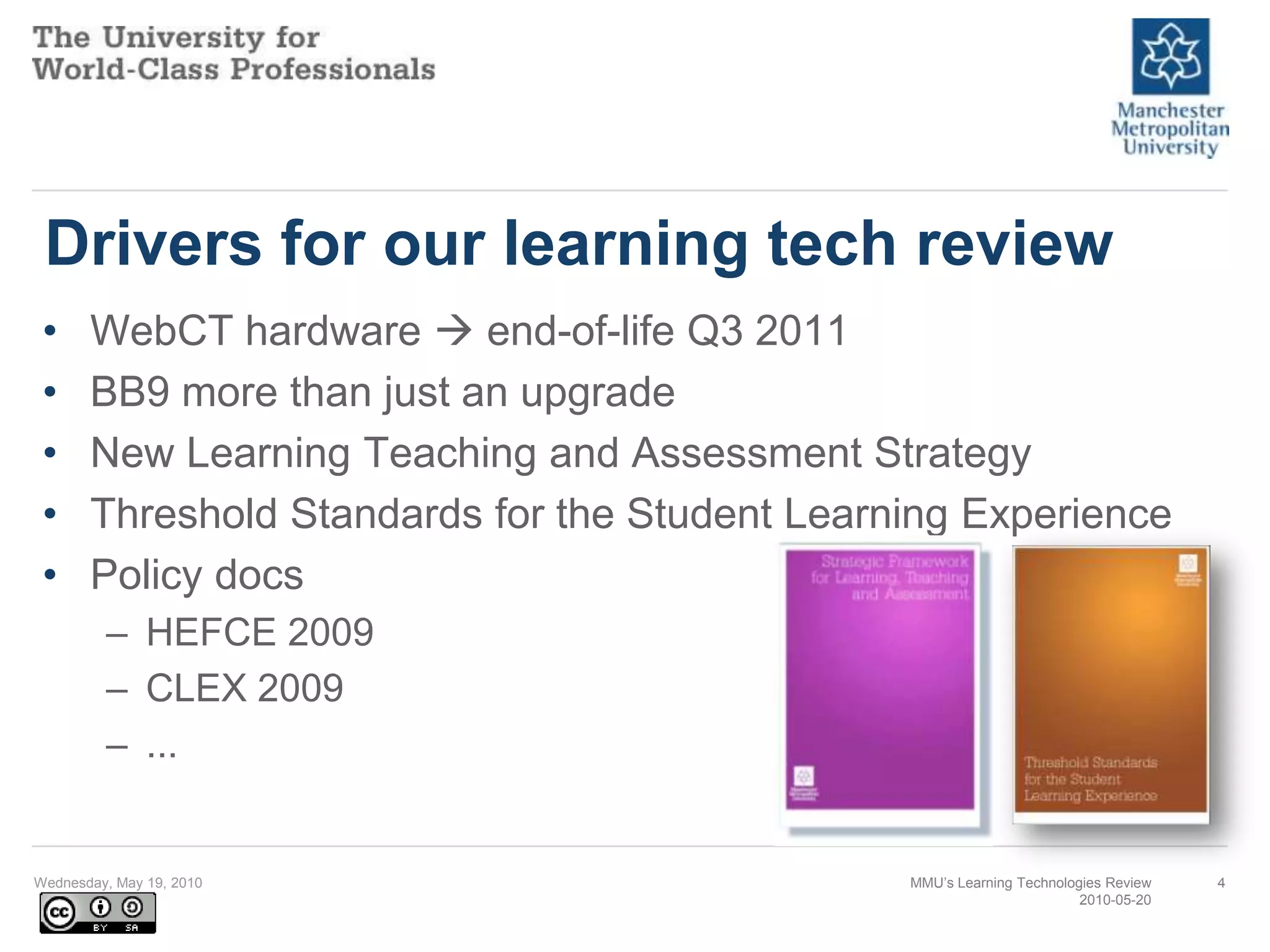 Drivers for our learning tech reviewWebCT hardware  end-of-life Q3 2011BB9 more than just an upgradeNew Learning Teaching and Assessment StrategyThreshold Standards for the Student Learning ExperiencePolicy docsHEFCE 2009CLEX 2009...Wednesday, May 19, 2010MMU’s Learning Technologies Review2010-05-204