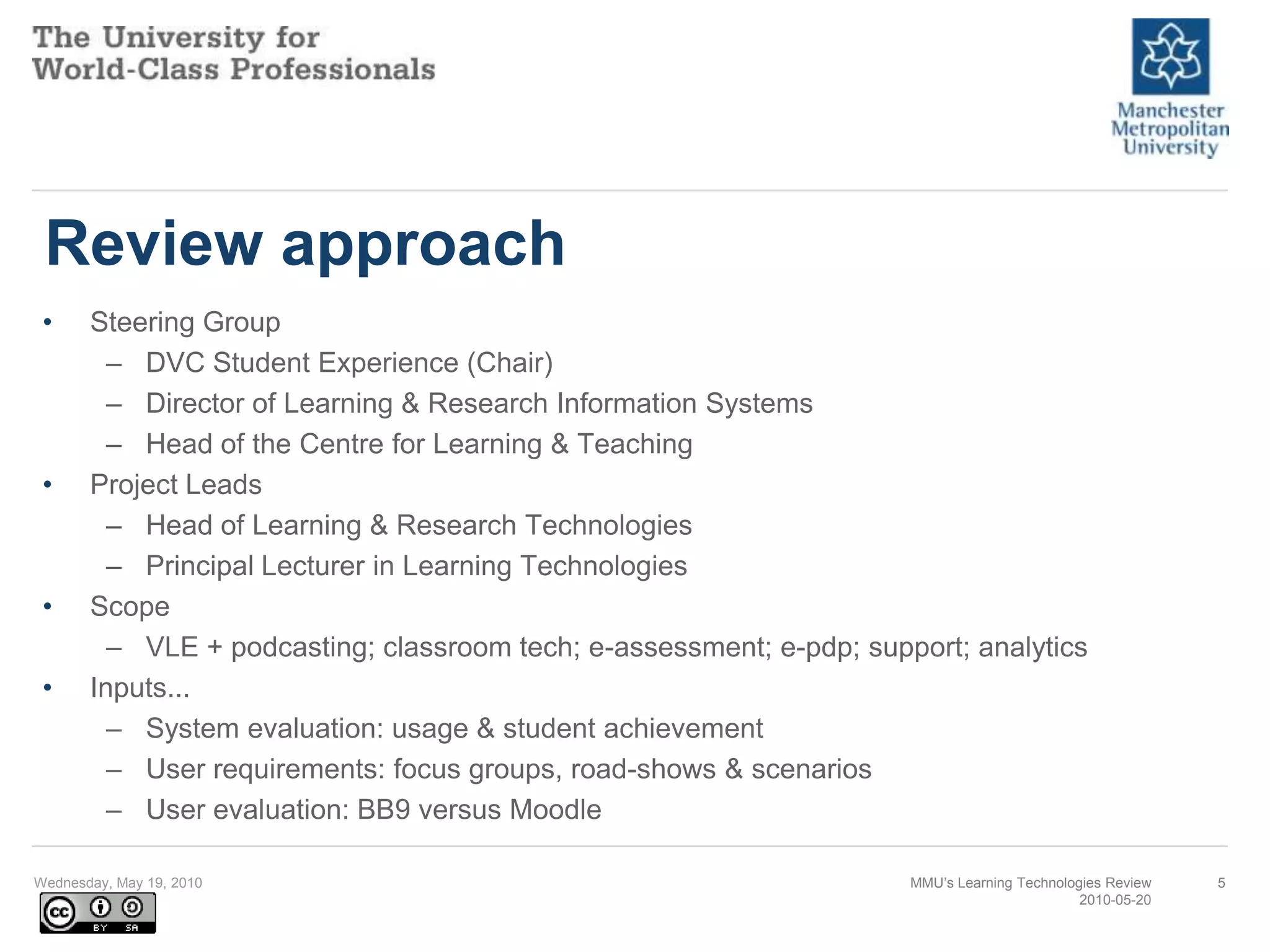 Review approachSteering GroupDVC Student Experience (Chair)Director of Learning & Research Information SystemsHead of the Centre for Learning & TeachingProject LeadsHead of Learning & Research TechnologiesPrincipal Lecturer in Learning TechnologiesScopeVLE + podcasting; classroom tech; e-assessment; e-pdp; support; analyticsInputs...System evaluation: usage & student achievementUser requirements: focus groups, road-shows & scenariosUser evaluation: BB9 versus MoodleWednesday, May 19, 2010MMU’s Learning Technologies Review2010-05-205