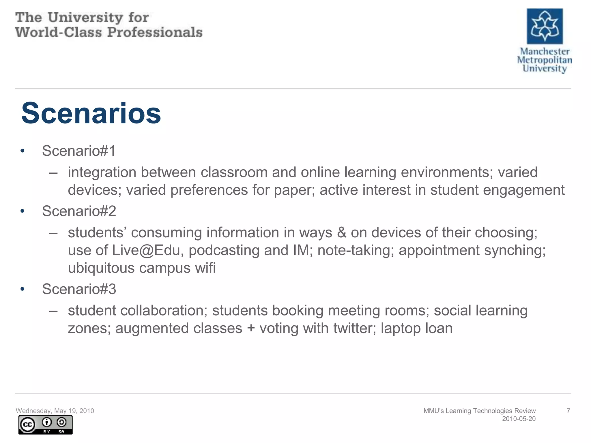 ScenariosScenario#1integration between classroom and online learning environments; varied devices; varied preferences for paper; active interest in student engagementScenario#2students’ consuming information in ways & on devices of their choosing; use of Live@Edu, podcasting and IM; note-taking; appointment synching; ubiquitous campus wifiScenario#3student collaboration; students booking meeting rooms; social learning zones; augmented classes + voting with twitter; laptop loanWednesday, May 19, 2010MMU’s Learning Technologies Review2010-05-207