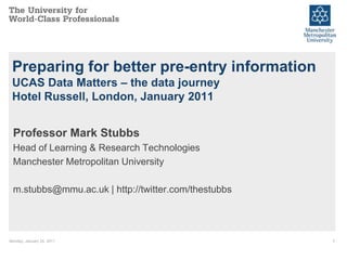 Preparing for better pre-entry information
 UCAS Data Matters – the data journey
 Hotel Russell, London, January 2011


 Professor Mark Stubbs
 Head of Learning & Research Technologies
 Manchester Metropolitan University

 m.stubbs@mmu.ac.uk | http://twitter.com/thestubbs




Monday, January 24, 2011                             1
 