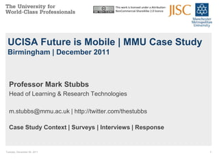 This work is licensed under a Attribution-
                                       NonCommercial-ShareAlike 2.0 licence




 UCISA Future is Mobile | MMU Case Study
 Birmingham | December 2011



  Professor Mark Stubbs
  Head of Learning & Research Technologies

  m.stubbs@mmu.ac.uk | http://twitter.com/thestubbs

  Case Study Context | Surveys | Interviews | Response


Tuesday, December 06, 2011                                                          1
 