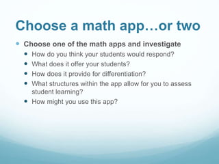 Choose a math app…or two
 Choose one of the math apps and investigate
 How do you think your students would respond?
 What does it offer your students?
 How does it provide for differentiation?
 What structures within the app allow for you to assess
student learning?
 How might you use this app?
 
