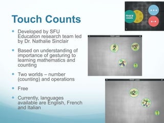 Touch Counts
 Developed by SFU
Education research team led
by Dr. Nathalie Sinclair
 Based on understanding of
importance of gesturing to
learning mathematics and
counting
 Two worlds – number
(counting) and operations
 Free
 Currently, languages
available are English, French
and Italian
 