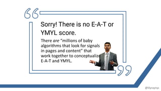 There are “millions of baby
algorithms that look for signals
in pages and content” that
work together to conceptualize
E-A-T and YMYL.
Sorry! There is no E-A-T or
YMYL score.
@lilyraynyc
 