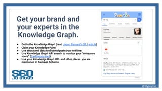 Get your brand and
your experts in the
Knowledge Graph.
● Get in the Knowledge Graph (read Jason Barnard’s SEJ article)
● Claim your Knowledge Panel
● Use structured data to disambiguate your entities
● Use Knowledge Graph API search to monitor your “relevance
score” (Carl Hendy tool)
● Use your Knowledge Graph URL and other places you are
mentioned in SameAs Schema
@lilyraynyc
 