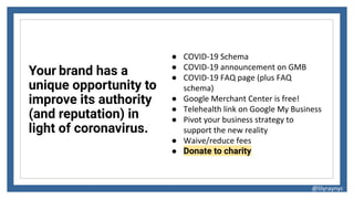 Your brand has a
unique opportunity to
improve its authority
(and reputation) in
light of coronavirus.
@lilyraynyc
● COVID-19 Schema
● COVID-19 announcement on GMB
● COVID-19 FAQ page (plus FAQ
schema)
● Google Merchant Center is free!
● Telehealth link on Google My Business
● Pivot your business strategy to
support the new reality
● Waive/reduce fees
● Donate to charity
 