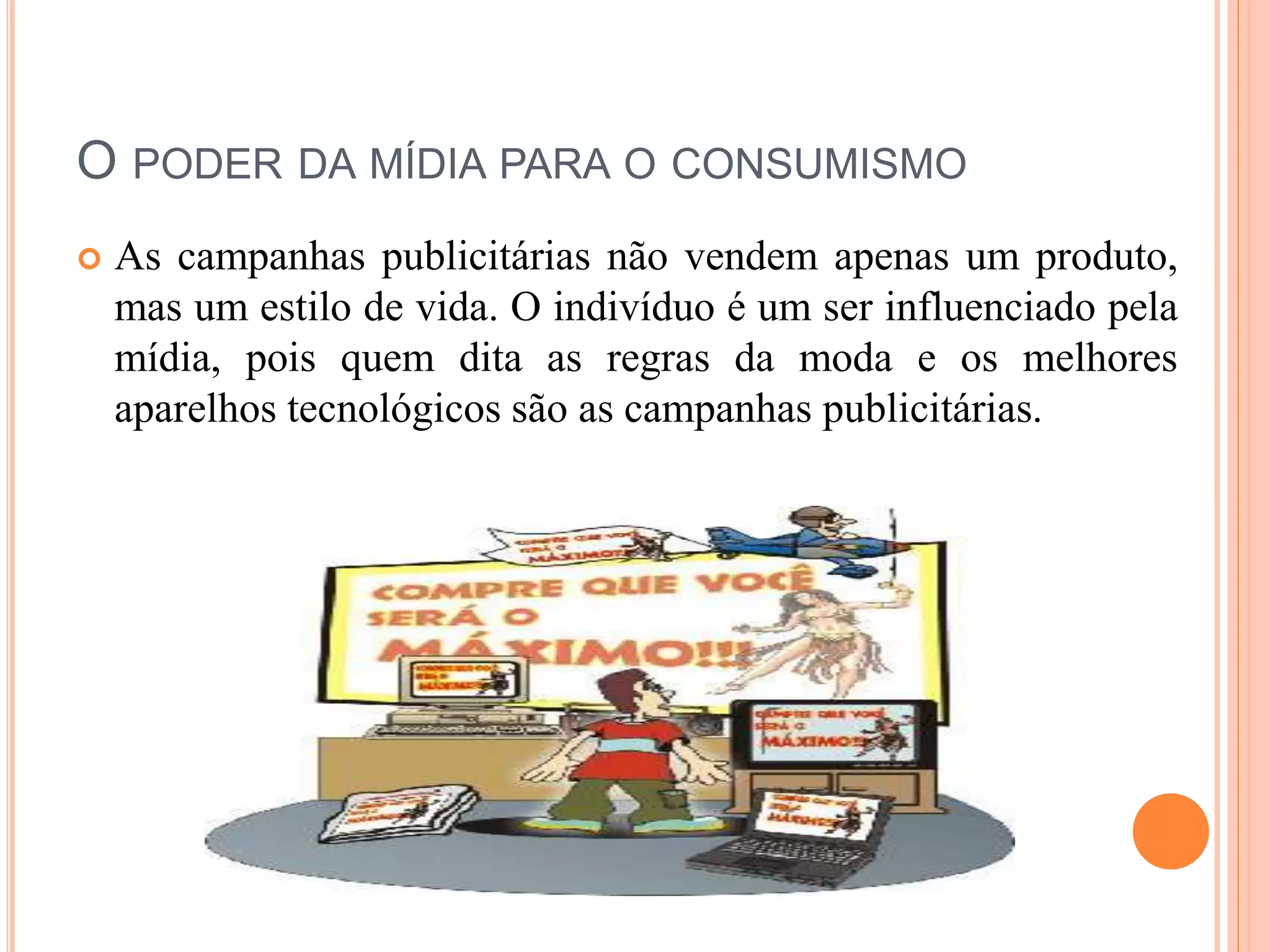 O PODER DA MÍDIA PARA O CONSUMISMO 
 As campanhas publicitárias não vendem apenas um produto, 
mas um estilo de vida. O indivíduo é um ser influenciado pela 
mídia, pois quem dita as regras da moda e os melhores 
aparelhos tecnológicos são as campanhas publicitárias. 
 