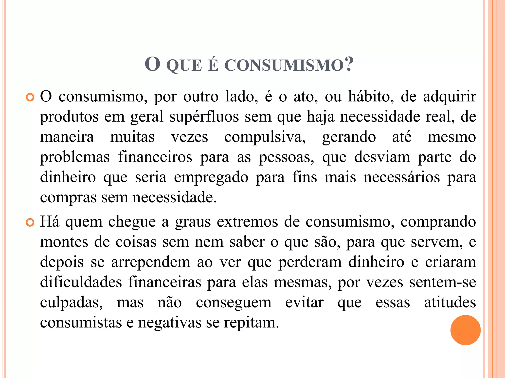 O QUE É CONSUMISMO? 
 O consumismo, por outro lado, é o ato, ou hábito, de adquirir 
produtos em geral supérfluos sem que haja necessidade real, de 
maneira muitas vezes compulsiva, gerando até mesmo 
problemas financeiros para as pessoas, que desviam parte do 
dinheiro que seria empregado para fins mais necessários para 
compras sem necessidade. 
 Há quem chegue a graus extremos de consumismo, comprando 
montes de coisas sem nem saber o que são, para que servem, e 
depois se arrependem ao ver que perderam dinheiro e criaram 
dificuldades financeiras para elas mesmas, por vezes sentem-se 
culpadas, mas não conseguem evitar que essas atitudes 
consumistas e negativas se repitam. 
 