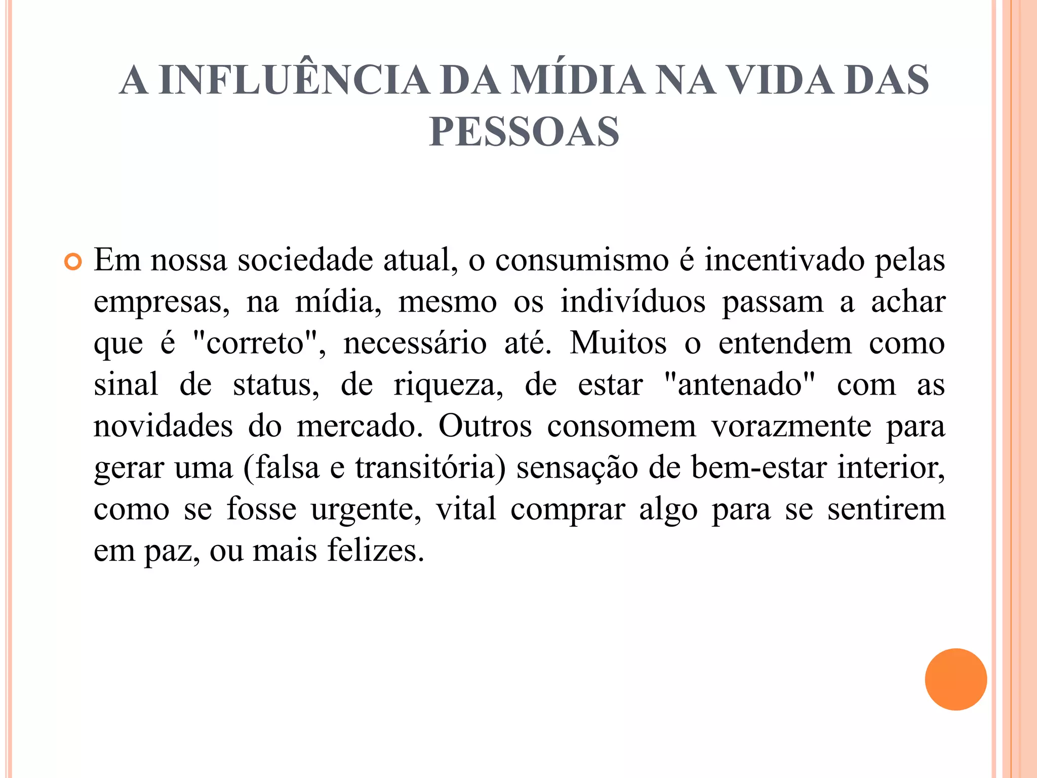 A INFLUÊNCIA DA MÍDIA NA VIDA DAS 
PESSOAS 
 Em nossa sociedade atual, o consumismo é incentivado pelas 
empresas, na mídia, mesmo os indivíduos passam a achar 
que é "correto", necessário até. Muitos o entendem como 
sinal de status, de riqueza, de estar "antenado" com as 
novidades do mercado. Outros consomem vorazmente para 
gerar uma (falsa e transitória) sensação de bem-estar interior, 
como se fosse urgente, vital comprar algo para se sentirem 
em paz, ou mais felizes. 
 