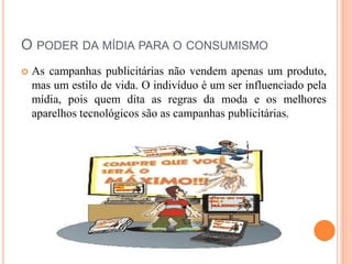 O PODER DA MÍDIA PARA O CONSUMISMO 
 As campanhas publicitárias não vendem apenas um produto, 
mas um estilo de vida. O indivíduo é um ser influenciado pela 
mídia, pois quem dita as regras da moda e os melhores 
aparelhos tecnológicos são as campanhas publicitárias. 
 