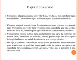 O QUE É CONSUMO? 
 Consumo é alguém adquirir, aproveitar bens, produtos, para satisfazer reais 
necessidades. Consumimos água e alimentos para podermos sobreviver. 
 Comprar roupas é uma atividade de consumo motivada por uma necessidade 
real, precisamos nos vestir para vivermos numa sociedade que não aceita a 
nudez no dia a dia, também para agasalhar nossos corpos do frio, da chuva. 
 Consumimos energia elétrica para que tenhamos uma série de confortos em 
nossas casas, ambientes de trabalho, mesmo porque hoje em dia é quase 
inimaginável nossa sociedade funcionando sem energia elétrica. 
 Ou seja, o consumo se baseia em necessidades primordiais para o homem e 
para a sociedade na qual vive (o que pode variar de pessoa para pessoa, de 
sociedade para sociedade, porém). Até aqui, vemos que o consumo é uma 
atividade vital. 
 