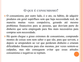 O QUE É CONSUMISMO? 
 O consumismo, por outro lado, é o ato, ou hábito, de adquirir 
produtos em geral supérfluos sem que haja necessidade real, de 
maneira muitas vezes compulsiva, gerando até mesmo 
problemas financeiros para as pessoas, que desviam parte do 
dinheiro que seria empregado para fins mais necessários para 
compras sem necessidade. 
 Há quem chegue a graus extremos de consumismo, comprando 
montes de coisas sem nem saber o que são, para que servem, e 
depois se arrependem ao ver que perderam dinheiro e criaram 
dificuldades financeiras para elas mesmas, por vezes sentem-se 
culpadas, mas não conseguem evitar que essas atitudes 
consumistas e negativas se repitam. 
 