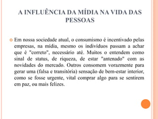 A INFLUÊNCIA DA MÍDIA NA VIDA DAS 
PESSOAS 
 Em nossa sociedade atual, o consumismo é incentivado pelas 
empresas, na mídia, mesmo os indivíduos passam a achar 
que é "correto", necessário até. Muitos o entendem como 
sinal de status, de riqueza, de estar "antenado" com as 
novidades do mercado. Outros consomem vorazmente para 
gerar uma (falsa e transitória) sensação de bem-estar interior, 
como se fosse urgente, vital comprar algo para se sentirem 
em paz, ou mais felizes. 
 