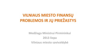 VILNIAUS MIESTO FINANSŲ
PROBLEMOS IR JŲ PRIEŽASTYS
Medžiaga Ministrui Pirmininkui
2013 liepa
Vilniaus miesto savivaldybė
 