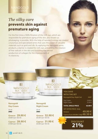world 06.1510
The silky care
prevents skin against
premature aging
For the first time a 100% filtration of the UVA rays, which are
responsible for premature aging of the skin, also known as
photoaging, is possible. With the help of nanotechnology we created
a luxurious and specialized series that uses the power of valuable
materials such as gold and silk. By applying the Nanogold series
products, a barrier is created for UVA rays, preventing the creation
of free radicals in the skin and boosting the natural
production of collagen for the improvement of
its elasticity.
Nanogold
Day Cream
50 ml
2682
Greece: 29.90 €
(59.80 € per 100 ml)
Cyprus: 28.90 €
(57.80 € per 100 ml)
Nanogold
Night Cream
50 ml
2683
Greece: 32.90 €
(65.80 € per 100 ml)
Cyprus: 31.90 €
(63.80 € per 100 ml)
YOU SAVE
WITH THE SET
Nanogold Day-Night Set	 2697
Day Cream 	 29.90 €
Night Cream	 32.90 €
TOTAL SINGLE PRICE	 62.80 €
SET OFFER PRICE Only
Greece	 49.90 €
Cyprus from 60.80 €	Only48.50 €
DISCOUNT
21%
 