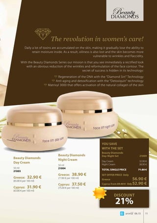 world 06.15 11
The revolution in women’s care!
Daily a lot of toxins are accumulated on the skin, making it gradually lose the ability to
retain moisture inside. As a result, oiliness is also lost and the skin becomes more
vulnerable to wrinkles and flaccidity.
With the Beauty Diamonds Series our mission is that you see immediately a rectified look
with an obvious reduction of the wrinkles and reformulation of the face contour. The
secret of success is hidden in its technology:
Regeneration of the DNA with the “Diamond Sirt” Technology
Anti-aging and detoxification with the “Detoxiquin” technology
Matrixyl 3000 that offers activation of the natural collagen of the skin
Beauty Diamonds
Day Cream
50 ml
21003
Greece: 32.90 €
(65.80 € per 100 ml)
Cyprus: 31.90 €
(63.80 € per 100 ml)
Beauty Diamonds
Night Cream
50 ml
21004
Greece: 38.90 €
(77.80 € per 100 ml)
Cyprus: 37.50 €
(75.00 € per 100 ml)
YOU SAVE
WITH THE SET
Beauty Diamonds 		
Day-Night Set 	 21009
Day Cream	 32.90 €
Night Cream	 38.90 €
TOTAL SINGLE PRICE	 71.80 €
SET OFFER PRICE Only
Greece	 56.90 €
Cyprus from 69.40 €	Only52.90 €
DISCOUNT
21%
 