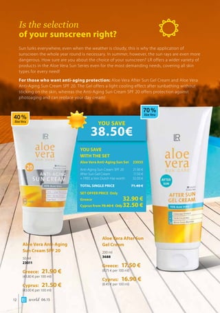 world 06.1512
Is the selection
of your sunscreen right?
Sun lurks everywhere, even when the weather is cloudy, this is why the application of
sunscreen the whole year round is necessary. In summer, however, the sun rays are even more
dangerous. How sure are you about the choice of your sunscreen? LR offers a wider variety of
products in the Aloe Vera Sun Series even for the most demanding needs, covering all skin
types for every need!
For those who want anti-aging protection: Aloe Vera After Sun Gel Cream and Aloe Vera
Anti-Aging Sun Cream SPF 20. The Gel offers a light cooling effect after sunbathing without
sticking on the skin, whereas the Anti-Aging Sun Cream SPF 20 offers protection against
photoaging and can replace your day cream!
Aloe Vera Anti-Aging 	
Sun Cream SPF 20
50 ml
23011
Greece: 21.90 €
(43.80 € per 100 ml)
Cyprus: 21.50 €
(43.00 € per 100 ml)
Aloe Vera After Sun 	
Gel Cream
200 ml
3688
Greece: 17.50 €
(8.75 € per 100 ml)
Cyprus: 16.90 €
(8.45 € per 100 ml)
YOU SAVE
WITH THE SET
Aloe Vera Anti-Aging Sun Set	 23035
Anti-Aging Sun Cream SPF 20	 21.90 €
After Sun Gel Cream	 17.50 €
+ FREE a Von Dutch Hat worth 	 32.00 €
TOTAL SINGLE PRICE	 71.40 €
SET OFFER PRICE Only
Greece	 32.90 €
Cyprus from 70.40 € 	Only32.50 €
YOU SAVE
38.50€
40 %
Aloe Vera
70 %
Aloe Vera
 