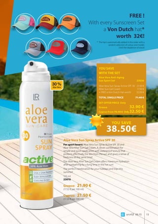 world 06.15 13
YOU SAVE
WITH THE SET
Aloe Vera Anti-Aging 		
Sun Sport Set 	 23036
Aloe Vera Sun Spray Active SPF 30	 21.90 €
After Sun Gel Cream 	 17.50 €
+ FREE a Von Dutch Hat worth 	 32.00 €
TOTAL SINGLE PRICE	 71.40 €
SET OFFER PRICE Only
Greece	 32.90 €
Cyprus from 70.40 € 	Only32.50 €
FREE !
With every Sunscreen Set
a Von Dutch hat*
worth 32€!
Aloe Vera Sun Spray Active SPF 30
For sport lovers: Aloe Vera Sun Spray Active SPF 30 and
Aloe Vera After Sun Gel Cream. A clever combination for
simple and quick application with waterproof texture that
protects effectively the skin from the sun and gives a sense of
freshness at the same time!
The Aloe Vera After Sun Gel Cream offers maximum hydration
after sunbathing for a long time in the hot sun!
The perfect combination for your holidays and trips this
summer!
125 ml
23010
Greece: 21.90 €
(17.52 € per 100 ml)
Cyprus: 21.50 €
(17.20 € per 100 ml)
* The hat is automatically added in the order with a
random selection of colour and model.
Until the depletion of stock!
YOU SAVE
38.50€
30 %
Aloe Vera
 