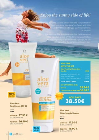 world 06.1514
Enjoy the sunny side of life!
With the suitable protection! The Sun protection
products of the Aloe Vera Sun Series with UVA
and UVB filters offer you carefree moments
in the sun!
For sensitive skin: Aloe Vera After Sun Gel Cream and
Aloe Vera Sun Cream SPF 50. Necessary protection
for the beginning of your summer holidays, for fair
skin as well as the sensitive children’s skin.
Aloe Vera 	
Sun Cream SPF 50
75 ml
3753
Greece: 27.90 €
(37.20 € per 100 ml)
Cyprus: 26.90 €
(35.87 € per 100 ml)
Aloe Vera 	
After Sun Gel Cream
200 ml
3688
Greece: 17.50 €
(8.75 € per 100 ml)
Cyprus: 16.90 €
(8.45 € per 100 ml)
YOU SAVE
WITH THE SET
Aloe Vera High Protection 		
Sun Set 	 3948
Aloe Vera Sun Cream SPF 50	 27.90 €
After Sun Gel Cream 	 17.50 €
+ FREE a Von Dutch Hat worth 	 32.00 €
TOTAL SINGLE PRICE	 77.40 €
SET OFFER PRICE Only
Greece	 38.90 €
Cyprus from 75.80 € 	Only36.90 €
YOU SAVE
38.50€
40 %
Aloe Vera
70 %
Aloe Vera
 