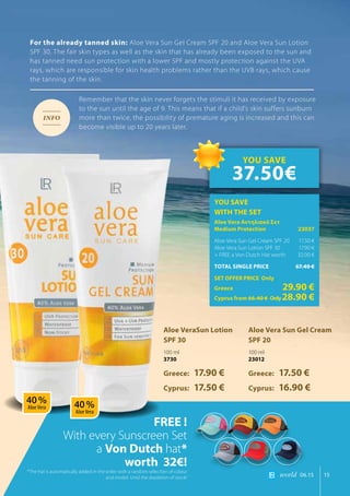 world 06.15 15
For the already tanned skin: Aloe Vera Sun Gel Cream SPF 20 and Aloe Vera Sun Lotion
SPF 30. The fair skin types as well as the skin that has already been exposed to the sun and
has tanned need sun protection with a lower SPF and mostly protection against the UVA
rays, which are responsible for skin health problems rather than the UVB rays, which cause
the tanning of the skin.
Remember that the skin never forgets the stimuli it has received by exposure
to the sun until the age of 9. This means that if a child’s skin suffers sunburn
more than twice, the possibility of premature aging is increased and this can
become visible up to 20 years later.
FREE !
With every Sunscreen Set
a Von Dutch hat*
worth 32€!
Aloe VeraSun Lotion
SPF 30
100 ml
3730
Greece: 17.90 €
Cyprus: 17.50 €
Aloe Vera Sun Gel Cream
SPF 20
100 ml
23012
Greece: 17.50 €
Cyprus: 16.90 €
INFO
*The hat is automatically added in the order with a random selection of colour
and model. Until the depletion of stock!
YOU SAVE
WITH THE SET
Aloe Vera Αντηλιακό Σετ
Medium Protection	 23037
Aloe Vera Sun Gel Cream SPF 20	 17.50 €
Aloe Vera Sun Lotion SPF 30	 17.90 €
+ FREE a Von Dutch Hat worth 	 32.00 €
TOTAL SINGLE PRICE	 67.40 €
SET OFFER PRICE Only
Greece	 29.90 €
Cyprus from 66.40 € 	Only28.90 €
YOU SAVE
37.50€
40 %
Aloe Vera 40 %
Aloe Vera
 