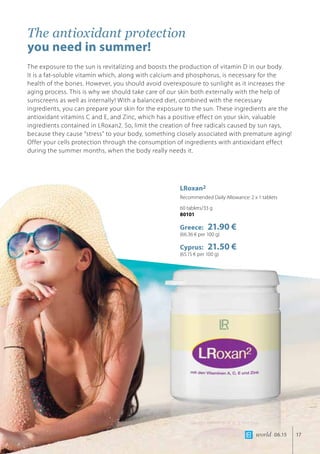 world 06.15 17
The antioxidant protection
you need in summer!
The exposure to the sun is revitalizing and boosts the production of vitamin D in our body. 	
It is a fat-soluble vitamin which, along with calcium and phosphorus, is necessary for the
health of the bones. However, you should avoid overexposure to sunlight as it increases the
aging process. This is why we should take care of our skin both externally with the help of
sunscreens as well as internally! With a balanced diet, combined with the necessary
ingredients, you can prepare your skin for the exposure to the sun. These ingredients are the
antioxidant vitamins C and E, and Zinc, which has a positive effect on your skin, valuable
ingredients contained in LRoxan2. So, limit the creation of free radicals caused by sun rays,
because they cause “stress” to your body, something closely associated with premature aging!
Offer your cells protection through the consumption of ingredients with antioxidant effect
during the summer months, when the body really needs it.
LRoxan2
Recommended Daily Allowance: 2 x 1 tablets
60 tablets/33 g
80101
Greece: 21.90 €
(66.36 € per 100 g)
Cyprus: 21.50 €
(65.15 € per 100 g)
 