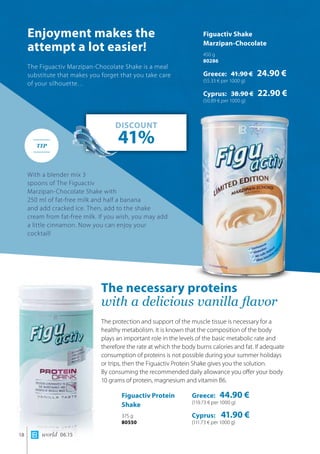 world 06.1518
Enjoyment makes the
attempt a lot easier!
The necessary proteins
with a delicious vanilla flavor
The Figuactiv Marzipan-Chocolate Shake is a meal
substitute that makes you forget that you take care
of your silhouette…
With a blender mix 3
spoons of The Figuactiv
Marzipan-Chocolate Shake with
250 ml of fat-free milk and half a banana
and add cracked ice. Then, add to the shake
cream from fat-free milk. If you wish, you may add
a little cinnamon. Now you can enjoy your
cocktail!
The protection and support of the muscle tissue is necessary for a
healthy metabolism. It is known that the composition of the body
plays an important role in the levels of the basic metabolic rate and
therefore the rate at which the body burns calories and fat. If adequate
consumption of proteins is not possible during your summer holidays
or trips, then the Figuactiv Protein Shake gives you the solution. 	
By consuming the recommended daily allowance you offer your body
10 grams of protein, magnesium and vitamin B6.
Figuactiv Protein
Shake
375 g
80550
Figuactiv Shake		
Marzipan-Chocolate
450 g
80286
Greece: 41.90 € 24.90 €
(55.33 € per 1000 g)
Cyprus: 38.90 € 22.90 €
(50.89 € per 1000 g)
DISCOUNT
41%TIP
Greece: 44.90 €
(119.73 € per 1000 g)
Cyprus: 41.90 €
(111.73 € per 1000 g)
 