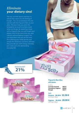 world 06.15 19
Eliminate 		
your dietary sins!
The sea, summer sports and trips to
nature may cause you the feeling of
hunger…You can avoid excess fat and
calories with the Figuactiv Bars as your
allies. The bars help you resist the
temptation to resort to a fatty snack
when on the go. By replacing a meal
with a Figuactiv Bar, you will forget your
dietary sins! At the same time you save
calories without feeling hungry! You
can have them with you all the time,
thus offering your body quickly and
simply the necessary nutrients, whereas
they provide you with energy and help
you come up to the demanding
everyday life!
DISCOUNT
21%
Figuactiv Bars Box 	
of 6 items
6 x 60 g
Crunchy-Caramel 	 80272
Strawberry-Yoghurt 	80284
Nougat 	 80271
Each
Greece: 28.50 € 22.50 €
(6.25 € per 100 g)
Cyprus: 26.50 € 20.90 €
(5.81 € per 100 g)
 