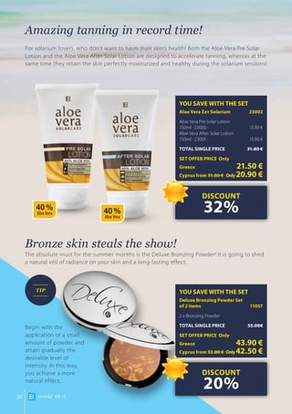 world 06.1520
Amazing tanning in record time!
For solarium lovers, who don’t want to harm their skin’s health! Both the Aloe Vera Pre Solar
Lotion and the Aloe Vera After Solar Lotion are designed to accelerate tanning, whereas at the
same time they retain the skin perfectly moisturized and healthy during the solarium sessions!
Bronze skin steals the show!
The absolute must for the summer months is the Deluxe Bronzing Powder! It is going to shed
a natural veil of radiance on your skin and a long-lasting effect.
YOU SAVE WITH THE SET
Aloe Vera Σετ Solarium	 23002
Aloe Vera Pre Solar Lotion
150ml · 23000 ·	 15.90 €
Aloe Vera After Solar Lotion
150ml · 23001 ·	 15.90 €
TOTAL SINGLE PRICE	 31.80 €
SET OFFER PRICE Only
Greece	 21.50 €
Cyprus from 31.00 € 	Only20.90 €
YOU SAVE WITH THE SET
Deluxe Bronzing Powder Set 		
of 2 items	 11057
2 x Bronzing Powder
TOTAL SINGLE PRICE	 55.00€
SET OFFER PRICE Only
Greece	 43.90 €
Cyprus from 53.80 € 	Only42.50 €
DISCOUNT
32%
DISCOUNT
20%
Begin with the
application of a small
amount of powder and
attain gradually the
desirable level of
intensity. In this way,
you achieve a more
natural effect.
TIP
40 %
Aloe Vera 40 %
Aloe Vera
 