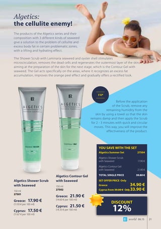 world 06.15 21
Algetics:
the cellulite enemy!
The products of the Algetics series and their
composition with 3 different kinds of seaweed
give a solution to the problem of cellulite and
excess body fat in certain problematic zones,
with a lifting and hydrating effect.
Algetics Shower Scrub
with Seaweed
150 ml
27501
Greece: 17.90 €
(11.93 € per 100 ml)
Cyprus: 17.50 €
(11.67 € per 100 ml)
Algetics Contour Gel
with Seaweed
150 ml
27502
Greece: 21.90 €
(14.60 € per 100 ml)
Cyprus: 21.50 €
(14.33 € per 100 ml)
YOU SAVE WITH THE SET
Algetics Summer Set	 27504
Algetics Shower Scrub 		
with Seaweed	 17.90 €
Algetics Contour Gel 		
with Seaweed	 21.90 €
TOTAL SINGLE PRICE	 39.80 €
SET OFFER PRICE Only
Greece	 34.90 €
Cyprus from 39.00 € 	Only33.90 €
DISCOUNT
12%
Before the application
of the Scrub, remove any
remaining humidity from the
skin by using a towel so that the skin
remains damp and then apply the Scrub
for 2 - 3 minutes with quick and circular
moves. This way, you will improve the
effectiveness of the product.
TIP
The Shower Scrub with Laminaria seaweed and oyster shell stimulates 	
microcirculation, removes the dead cells and regenerates the outermost layer of the skin, 	
aiming at the preparation of the skin for the next stage, which is the Contour Gel with
seaweed. The Gel acts specifically on the areas, where it recognizes an excess fat
accumulation, improves the orange peel effect and gradually offers a rectified look.
 