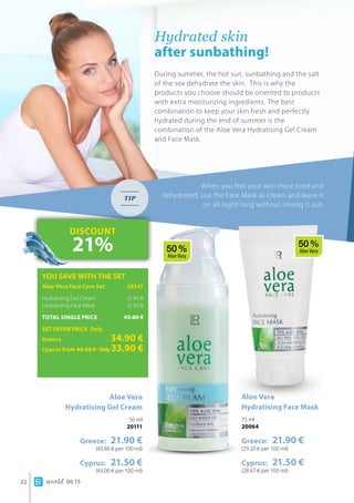 world 06.1522
Hydrated skin 		
after sunbathing!
During summer, the hot sun, sunbathing and the salt
of the sea dehydrate the skin. This is why the
products you choose should be oriented to products
with extra moisturizing ingredients. The best
combination to keep your skin fresh and perfectly
hydrated during the end of summer is the
combination of the Aloe Vera Hydratising Gel Cream
and Face Mask.
When you feel your skin more tired and
dehydrated, use the Face Mask as cream and leave it
on all night long without rinsing it out.
TIP
Aloe Vera
Hydratising Gel Cream
50 ml
20111
Greece: 21.90 €
(43.80 € per 100 ml)
Cyprus: 21.50 €
(43.00 € per 100 ml)
YOU SAVE WITH THE SET
Aloe Vera Face Care Set	 20247
Hydratising Gel Cream 	 21.90 €
Hydratising Face Mask 	 21.90 €
TOTAL SINGLE PRICE	 43.80 €
SET OFFER PRICE Only
Greece	 34.90 €
Cyprus from 43.00 € 	Only33.90 €
DISCOUNT
21%
Aloe Vera 	
Hydratising Face Mask
75 ml
20064
Greece: 21.90 €
(29.20 € per 100 ml)
Cyprus: 21.50 €
(28.67 € per 100 ml)
50 %
Aloe Vera
50 %
Aloe Vera
 