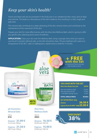 world 06.15 23
Keep your skin’s health!
Toxins and dead cells are accumulated in the body due to an unbalanced diet, stress, lack of sleep
and exercise. This leads to a disturbance of the skin’s balance, thus resulting in a dull, rough and
pale look.
The mineral salts contribute to a deep cleansing of the skin, remove toxins and contribute to the
maintenance of the natural pH of the skin.
Prepare your skin for more effectiveness with the Aloe Vera Wellness Bath, which is going to offer
you gentle care, cleansing and a sense of wellness.
APPLICATION: Clean your skin with the Wellness Bath using a sponge every time you want to
use the pH Cosmetics Mineral salts, as the skin should be clean. Fill your bathtub with water at a
temperature of 36-38 C°, add 2-3 tablespoons, repeat twice a week for 3 months.
Aloe Vera 	
Wellness Bath
300 ml
20034
Greece: 16.50 €
(55.00 € per 1000 ml)
Cyprus: 15.90 €
(53.00 € per 1000 ml)
ph Cosmetics 	
Mineral Salts
530 g
8116
Greece: 21.90 €
(41.32 € per 1000 g)
Cyprus: 21.50 €
(40.57 € per 1000 g)
YOU SAVE WITH THE SET
Aloe Vera Body Care Set	 20249
Aloe Vera Wellness Bath	 16.50 €
Aloe Vera Mineral Salt 	 21.90 €
+ Free Bath Sponge worth 	 4.50 €
TOTAL SINGLE PRICE	 42.90 €
SET OFFER PRICE Only
Greece	 26.50 €
Cyprus from 41.90 € 	Only25.90 €
DISCOUNT
38%
+ FREEwith the Set
an impressive flower-sponge
with double surface!
40 %
Aloe Vera
 