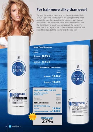 world 06.1526
For hair more silky than ever!
The sun, the sea and swimming pool water stress the hair.
The UV rays cause a reduction of the collagen in the inner
part of the hair, thus reducing the volume, elasticity and
smoothness. The Nova Pure Series with the Shampoo and
the Conditioner protect your hair against the summer’s
wear. The rich 3 algae extract offers intensive moisture and
irresistible gloss both to normal and stressed hair.
Nova Pure Shampoo
200 ml
26000
Greece: 10.90 €
(5.45 € per 100 ml)
Cyprus: 10.50 €
(5.25 € per 100 ml)
Nova Pure Conditioner
200 ml
26001
Greece: 10.90 €
(5.45 € per 100 ml)
Cyprus: 10.50 €
(5.25 € per 100 ml)
YOU SAVE WITH THE SET
Nova Pure Intensive 		
Moisture Set	 26002
Shampoo 	 10.90 €
Conditioner 	 10.90 €
TOTAL SINGLE PRICE	 21.80€
SET OFFER PRICE Only
Greece	 15.90 €
Cyprus from 21.00 € 	Only14.90 €
DISCOUNT
27%
 