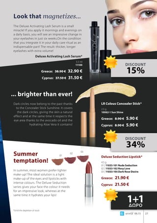 world 06.15 27
Look that magnetizes...
... brighter than ever!
Summer 			
temptation!
The Deluxe Activating Lash Serum is a small
miracle! If you apply it mornings and evenings on
a daily basis, you will see an impressive change in
your eyelashes in just six weeks.On the condition
that you integrate it in your daily care ritual as an
indispensable part! The result: thicker, longer
eyelashes with extra volume!
Dark circles now belong to the past thanks
to the Concealer Stick Sunshine. It covers
the dark circles, giving the skin a natural
effect and at the same time it respects the
eye area thanks to the avocado oil and the
hydrating Aloe Vera it contains!
In summer, most women prefer lighter
make-up! The ideal solution is a light
make-up of the eyes and lipsticks with
intense colours. The Deluxe Seduction
series gives your face the colour it needs
for an impressive look, whereas at the
same time it hydrates your lips!
DISCOUNT
15%
DISCOUNT
34%
1+1ΔΩΡΟ
Deluxe Activating Lash Serum*
5.5 ml
11100
Greece: 38.90 € 32.90 €
Cyprus: 37.50 € 31.50 €
LR Colous Concealer Stick*
2.5 g
10062-1 Sun Shine
Greece: 8.90 € 5.90 €
Cyprus: 8.90 € 5.90 €
Deluxe Seduction Lipstick*
4.5 g
01 | 11033-101 Nude Seduction
02 | 11033-102 Rosy Love
03 | 11033-105 Dark Rose Desire
Greece: 21.90 €
Cyprus: 21.50 €
*Until the depletion of stock
01
02
03
 