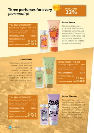 world 06.1528
Three perfumes for every
personality!
YOU SAVE WITH THE SET
Eau de Beaute Fragnance Set Ι	 3538
Eau de Perfume · 50 ml · 3566	 27.50 €
Shower Gel · 200 ml · 3574	 14.50 €
TOTAL SINGLE PRICE	 42.00 €
SET OFFER PRICE Only
Greece	 32.90 €
Cyprus from 40.80 € 	Only31.50 €
Eau de Beaute
For romantic people… 	
A perfume that transpires
innocence, femininity and
temperament! The amazing
combination of orange tree
and jasmine meets the
sweet amber note and the
result is just appealing!
YOU SAVE WITH THE SET
Eau de Style Fragnance Set Ι	 3529
Eau de Perfume · 50 ml · 3565	 27.50 €
Shower Gel · 200 ml · 3563	 14.50 €
TOTAL SINGLE PRICE	 42.00 €
SET OFFER PRICE Only
Greece	 32.90 €
Cyprus from 40.80 € 	Only31.50 €
Eau de Style
For dynamic personalities!
The green apple transpires
determination and
confidence, whereas the
vanilla and the amber
balance the dynamic side of
the perfume with a sweeter
and more feminine sense!
YOU SAVE WITH THE SET
Eau de Glamour Fragnance Set Ι	 3549
Eau de Perfume · 50 ml · 3567	 27.50 €
Shower Gel · 200 ml · 3577	 14.50 €
TOTAL SINGLE PRICE	 42.00 €
SET OFFER PRICE Only
Greece	 32.90 €
Cyprus from 40.80 € 	Only31.50 €
Eau de Glamour
For eccentric people…	
The irresistible fragnance of
the alluring cocktail of wild
raspberry, jasmine and
patchouli suits women who
follow the new trends and
don’t compromise with
anything less than that!
DISCOUNT
22%
 