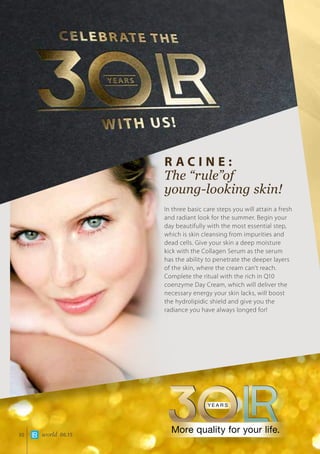 world 06.1530
R acine :
The “rule”of 		
young-looking skin!
In three basic care steps you will attain a fresh
and radiant look for the summer. Begin your
day beautifully with the most essential step,
which is skin cleansing from impurities and
dead cells. Give your skin a deep moisture
kick with the Collagen Serum as the serum
has the ability to penetrate the deeper layers
of the skin, where the cream can’t reach.
Complete the ritual with the rich in Q10
coenzyme Day Cream, which will deliver the
necessary energy your skin lacks, will boost
the hydrolipidic shield and give you the
radiance you have always longed for!
 