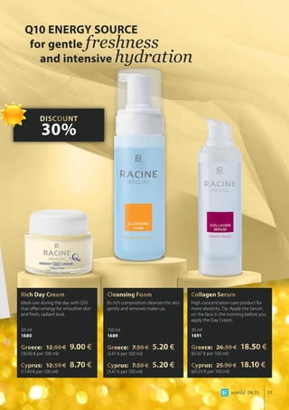world 06.15 31
Rich Day Cream
Ideal care during the day with Q10
that offers energy for smoother skin
and fresh, radiant look.
50 ml
1680
Greece: 12.90 € 9.00 €
(18.00 € per 100 ml)
Cyprus: 12.50 € 8.70 €
(17.40 € per 100 ml)
Cleansing Foam
Its rich composition cleanses the skin
gently and removes make-up.
150 ml
1689
Greece: 7.50 € 5.20 €
(3.47 € per 100 ml)
Cyprus: 7.50 € 5.20 €
(3.47 € per 100 ml)
Collagen Serum
High concentration care product for
more elasticity. Tip: Apply the Serum
on the face in the morning before you
apply the Day Cream.
30 ml
1691
Greece: 26.50 € 18.50 €
(61.67 € per 100 ml)
Cyprus: 25.90 € 18.10 €
(60.33 € per 100 ml)
Q10 ENERGY SOURCE
for gentle freshness
and intensive hydration
DISCOUNT
30%
 