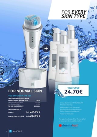 +
world 06.158
•	 Strong filaments with MICROSILVER
for deep cleansing
•	 Additionally, a light foamy Gel
with texture especially designed
for the cleansing programme
•	 Tested by Dermatest
The spare brushes and the Cleansing Gel
or Cream are also available as a Set.
FOR NORMAL SKIN
YOU SAVE WITH THE SET
ZEITGARD Cleansing Device		
Beauty Kit for Normal Skin 	 70010
Cleansing Brush Classic	 199.90 €
3 x Cleansing Gel	 59.70 €
TOTAL SINGLE PRICE	 259.60 €
SET OFFER PRICE
Greece	Only 234.90 €
Cyprus from 251.60 €	Only 227.90 €
FOR EVERY
SKIN TYPE
YOU SAVE
24.70€
 