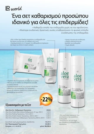 Ένα σετ καθαρισμού προσώπου
ιδανικό για όλες τις επιδερμίδες!
• Καθαρίζει απαλά την επιδερμίδα χωρίς να την αφυδατώνει.
• Ιδιαίτερα ενυδατικές δραστικές ουσίες σταθεροποιούν το φυσικό επίπεδο
ενυδάτωσης της επιδερμίδας
• Άμεση τόνωση και ενυδάτωση
• Χαρίζει ελαστικότητα και
δροσίζει την επιδερμίδα
• Χωρίς αλκοόλ
• Με το Aloe Vera Peeling προσώπου η επιδερμίδα σας
θα λάμπει και θα είναι πιο καθαρή από ποτέ!
• Χρησιμοποιήστε το 2-3 φορές την εβδομάδα σε πρόσωπο
και λαιμό και όποτε το έχετε ανάγκη
• Περάστε όλο το πρόσωπο, το λαιμό και τα μάτια
• Ιδανικά για τα ταξίδια και απαραίτητα για κάθε
γυναικεία τσάντα!
• Χρησιμοποιήστε τα για ένα γρήγορο και απαλό
καθαρισμό της επιδερμίδας του προσώπου,
χεριών και σώματος χαρίζοντας ενυδάτωση και
φρεσκάδα με μία κίνηση.
ΕξοικονομείτεμετοΣετ
Aloe Vera Σετ Καθαρισμού Προσώπου 20020
Aloe Vera Απαλά Μαντηλάκια Καθαρισμού, 25 τμχ, 20012 5,50 €
Aloe Vera Peeling Προσώπου, 75ml, 20013 12,90 €
Aloe Vera Απαλή Λοσιόν Προσώπου, 200ml, 20011  13,90 €
Aloe Vera Γαλάκτωμα Καθαρισμού Προσώπου,200ml, 20010 13,90 €
Συνολική τιμή μεμονωμένου προϊόντος  46,20 €
Σετ Προνομιακή Τιμή μόνο 35,90 €
Kύπρος από 44,40 €  μόνο 34,50 €
-22%
• Με εκχύλισμα γιασεμιού που
καταπραΰνει την ευαίσθητη
επιδερμίδα
• Απαραίτητο για την ξηρή
και ευαίσθητη επιδερμίδα του
προσώπου
 