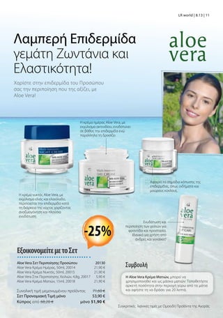Χαρίστε στην επιδερμίδα του Προσώπου
σας την περιποίηση που της αξίζει, με
Aloe Vera!
Λαμπερή Επιδερμίδα
γεμάτη Ζωντάνια και
Ελαστικότητα!
ΕξοικονομείτεμετοΣετ
Aloe Vera Σετ Περιποίησης Προσώπου 20130
Aloe Vera Κρέμα Ημέρας, 50ml, 20014 21,90 €
Aloe Vera Κρέμα Νυκτός, 50ml, 20015 21,90 €
Aloe Vera Στικ Περιποίησης Χειλιών, 4,8g, 20017 5,90 €
Aloe Vera Κρέμα Ματιών, 15ml, 20018  21,90 €
Συνολική τιμή μεμονωμένου προϊόντος  71,60 €
Σετ Προνομιακή Τιμή μόνο 53,90 €
Kύπρος από 68,20 €  μόνο 51,90 €
Συγκριτικές λιανικές τιμές με Ομοειδή Προϊόντα της Αγοράς
-25%
LR world | 8.13 | 11
Η κρέμα νυκτός Aloe Vera, με
εκχύλισμα ελιάς και ελαιόλαδο,
περιποιείται την επιδερμίδα κατά
τη διάρκεια της νύχτας χαρίζοντας
αναζωογόνηση και πλούσια
ενυδάτωση
Η κρέμα ημέρας Aloe Vera, με
εκχύλισμα ακτινιδίου, ενυδατώνει
σε βάθος την επιδερμίδα ενώ
παράλληλα τη δροσίζει
Αφαιρεί τα σημάδια κόπωσης της
επιδερμίδας, όπως οιδήματα και
μαύρους κύκλους.
Συμβουλή
Η Aloe Vera Κρέμα Ματιών, μπορεί να
χρησιμοποιηθεί και ως μάσκα ματιών: Τοποθετήστε
αρκετή ποσότητα στην περιοχή γύρω από τα μάτια
και αφήστε τη να δράσει για 20 λεπτά.
Ενυδάτωση και
περιποίηση των χειλιών για
φροντίδα και προστασία.
Ιδανικό για χρήση από
άνδρες και γυναίκες!
 